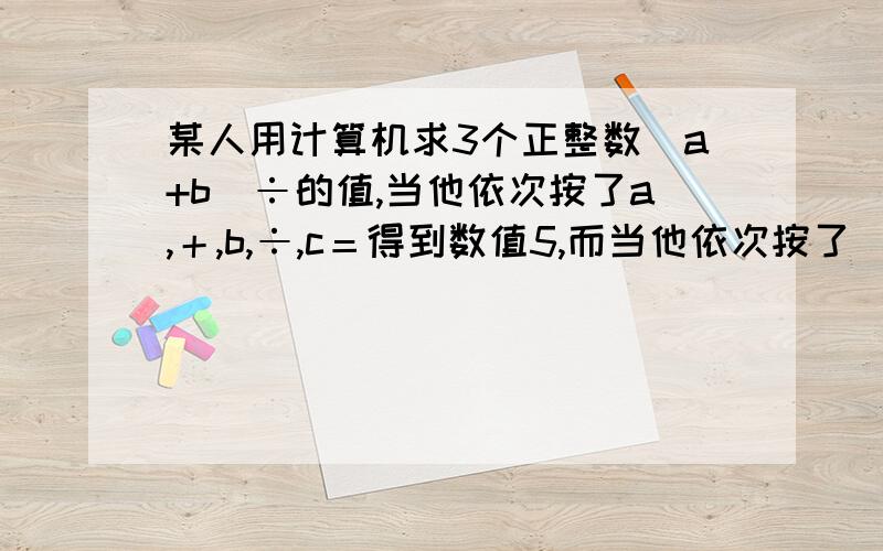 某人用计算机求3个正整数（a+b）÷的值,当他依次按了a,＋,b,÷,c＝得到数值5,而当他依次按了