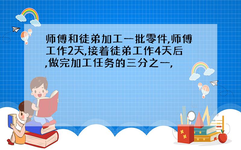 师傅和徒弟加工一批零件,师傅工作2天,接着徒弟工作4天后,做完加工任务的三分之一,