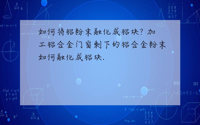 如何将铝粉末融化成铝块? 加工铝合金门窗剩下的铝合金粉末如何融化成铝块.