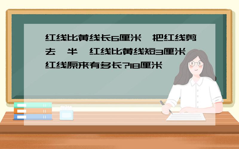 红线比黄线长6厘米,把红线剪去一半,红线比黄线短3厘米,红线原来有多长?18厘米