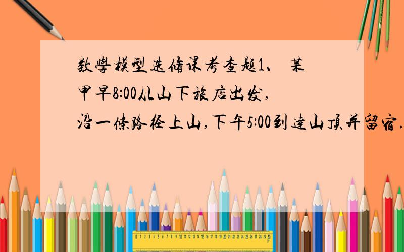 数学模型选修课考查题1、 某甲早8:00从山下旅店出发,沿一条路径上山,下午5:00到达山顶并留宿.次日早8:00沿同一