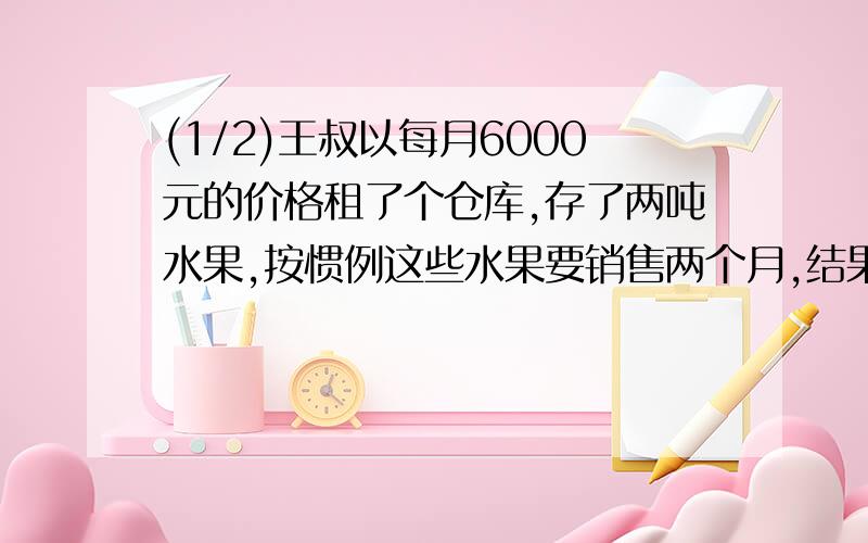 (1/2)王叔以每月6000元的价格租了个仓库,存了两吨水果,按惯例这些水果要销售两个月,结果由于降低了...