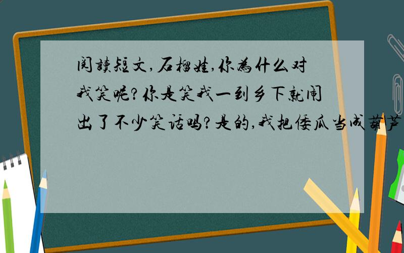 阅读短文,石榴娃,你为什么对我笑呢?你是笑我一到乡下就闹出了不少笑话吗?是的,我把倭瓜当成葫芦,稻子说成谷子,红薯说成马