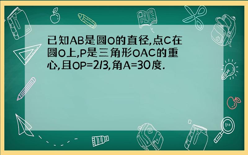 已知AB是圆O的直径,点C在圆O上,P是三角形OAC的重心,且OP=2/3,角A=30度.