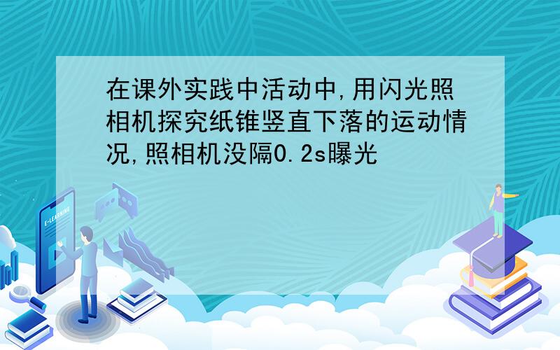 在课外实践中活动中,用闪光照相机探究纸锥竖直下落的运动情况,照相机没隔0.2s曝光