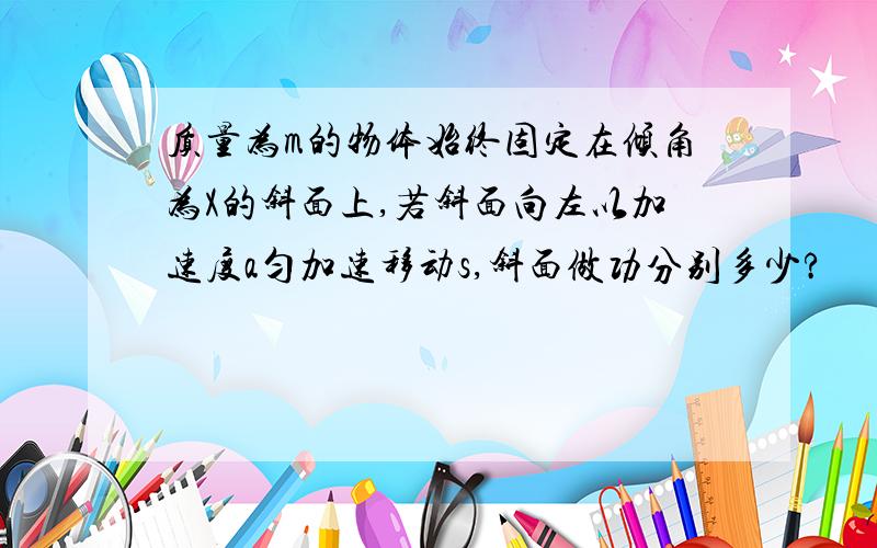 质量为m的物体始终固定在倾角为X的斜面上,若斜面向左以加速度a匀加速移动s,斜面做功分别多少?