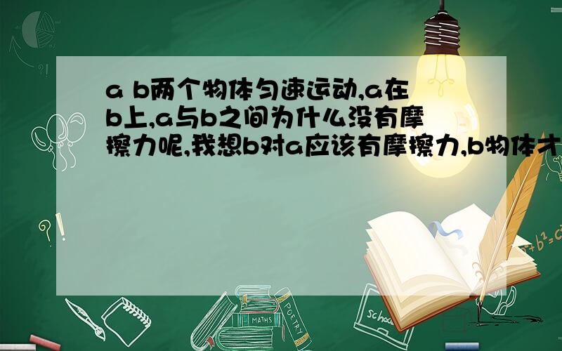 a b两个物体匀速运动,a在b上,a与b之间为什么没有摩擦力呢,我想b对a应该有摩擦力,b物体才能带动a物体匀速运动,如