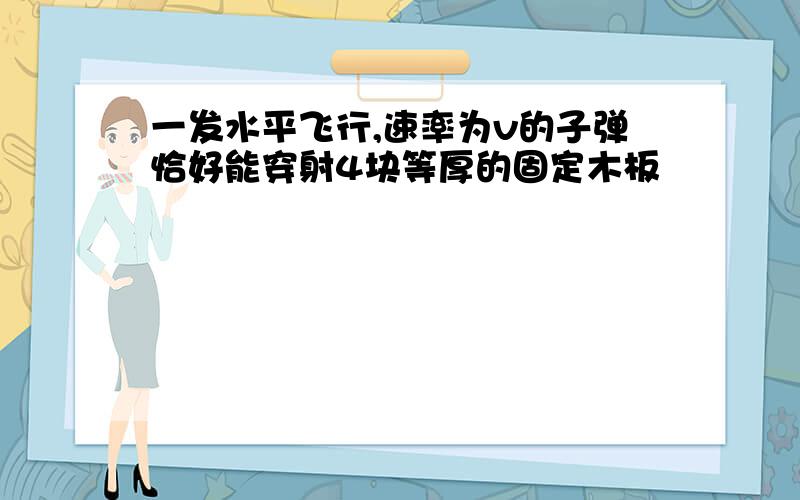 一发水平飞行,速率为v的子弹恰好能穿射4块等厚的固定木板