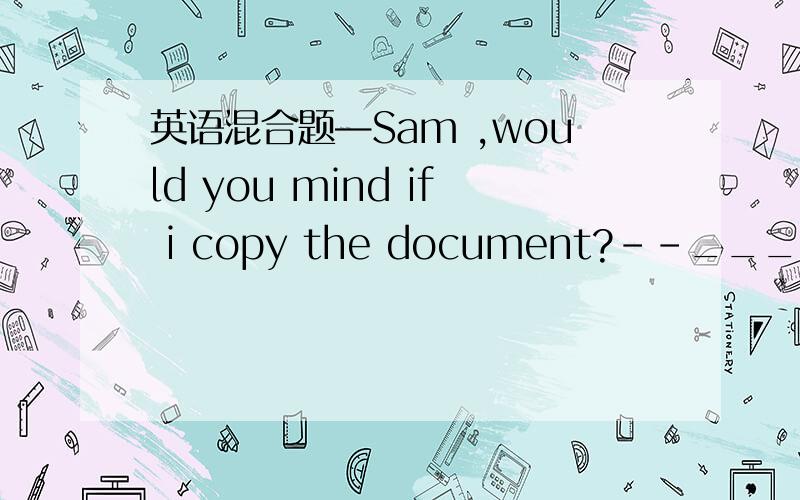 英语混合题—Sam ,would you mind if i copy the document?--_________