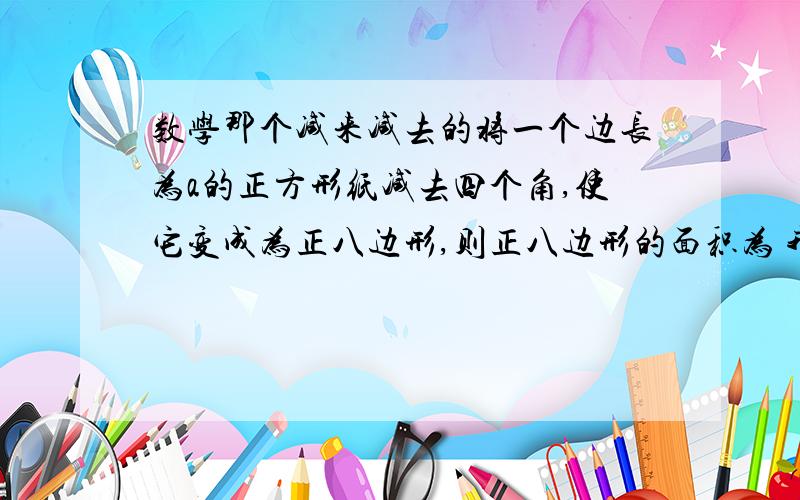 数学那个减来减去的将一个边长为a的正方形纸减去四个角,使它变成为正八边形,则正八边形的面积为 我咋有点看不太懂呢