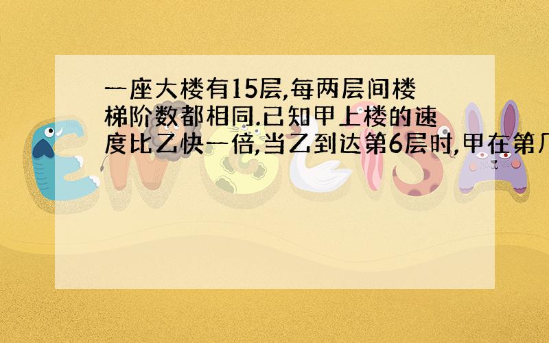 一座大楼有15层,每两层间楼梯阶数都相同.已知甲上楼的速度比乙快一倍,当乙到达第6层时,甲在第几层