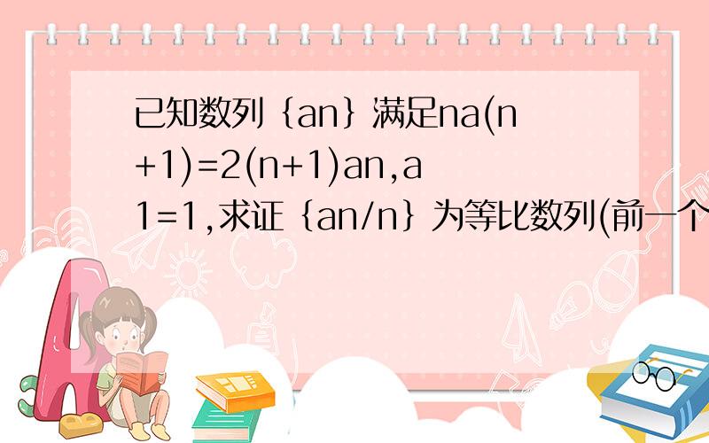 已知数列｛an｝满足na(n+1)=2(n+1)an,a1=1,求证｛an/n｝为等比数列(前一个n+1为下标)