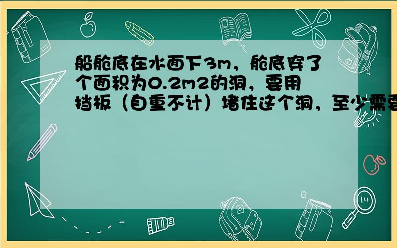 船舱底在水面下3m，舱底穿了个面积为0.2m2的洞，要用挡板（自重不计）堵住这个洞，至少需要多大的压力．（Ρ水=1.0&