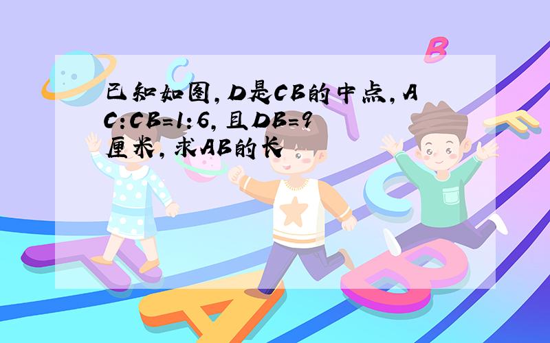 已知如图,D是CB的中点,AC:CB=1:6,且DB=9厘米,求AB的长