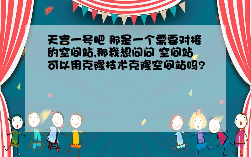 天宫一号吧 那是一个需要对接的空间站,那我想问问 空间站可以用克隆技术克隆空间站吗?