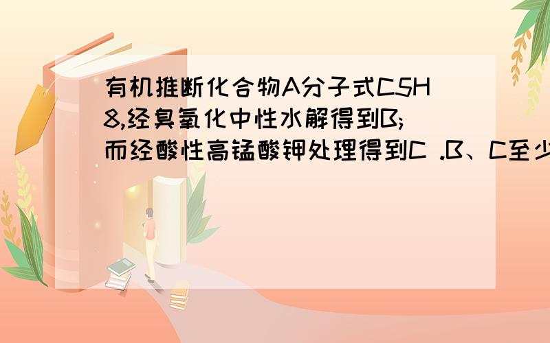 有机推断化合物A分子式C5H8,经臭氧化中性水解得到B;而经酸性高锰酸钾处理得到C .B、C至少有一个相同官能团.它们在