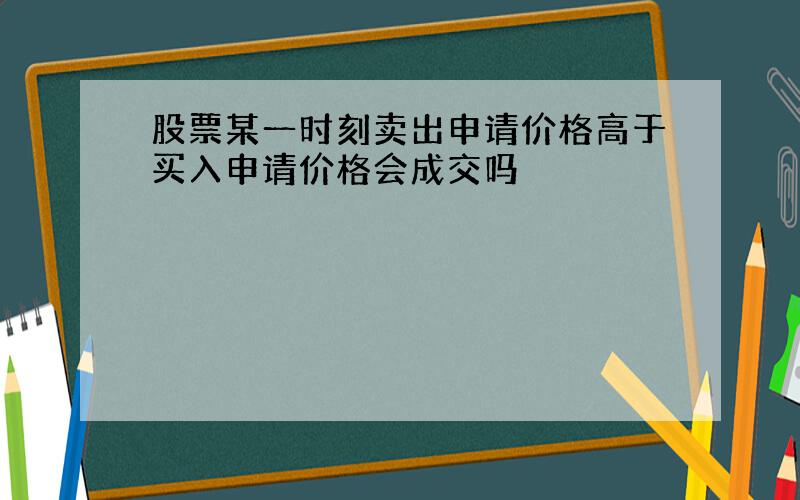 股票某一时刻卖出申请价格高于买入申请价格会成交吗