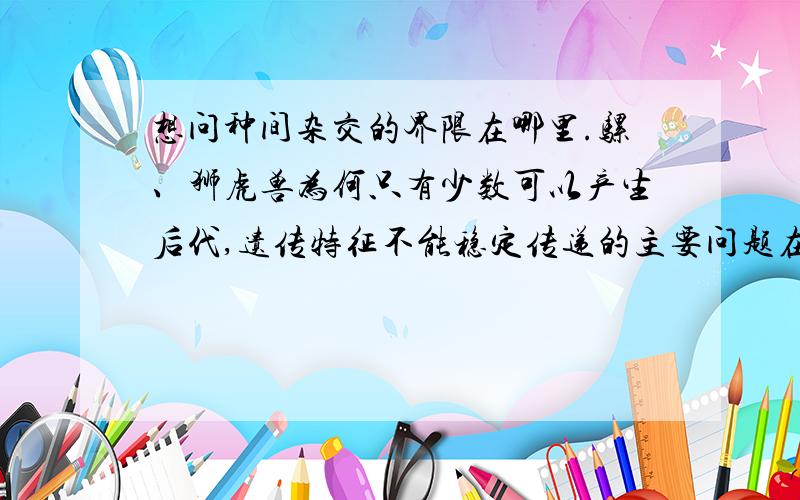 想问种间杂交的界限在哪里.骡、狮虎兽为何只有少数可以产生后代,遗传特征不能稳定传递的主要问题在哪里?