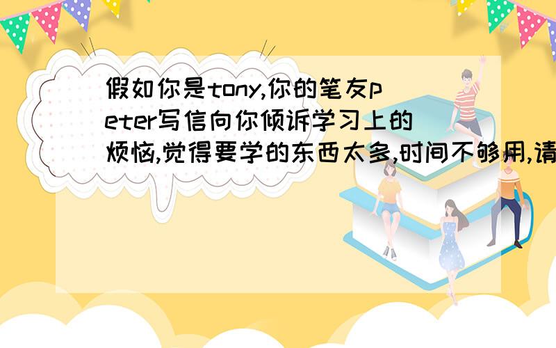 假如你是tony,你的笔友peter写信向你倾诉学习上的烦恼,觉得要学的东西太多,时间不够用,请求你的帮助.请针对对他提