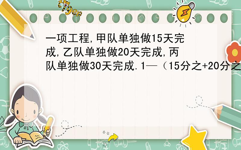 一项工程,甲队单独做15天完成,乙队单独做20天完成,丙队单独做30天完成.1—（15分之+20分之1+30分之1）