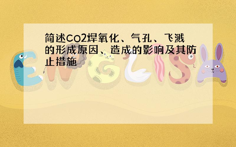 简述CO2焊氧化、气孔、飞溅的形成原因、造成的影响及其防止措施