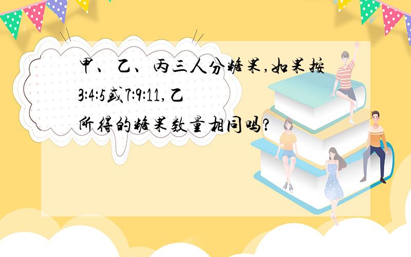 甲、乙、丙三人分糖果,如果按3:4:5或7:9:11,乙所得的糖果数量相同吗?