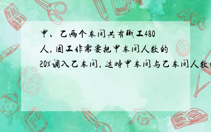 甲、乙两个车间共有职工480人，因工作需要把甲车间人数的20%调入乙车间，这时甲车间与乙车间人数的比是3：5，原来甲车间