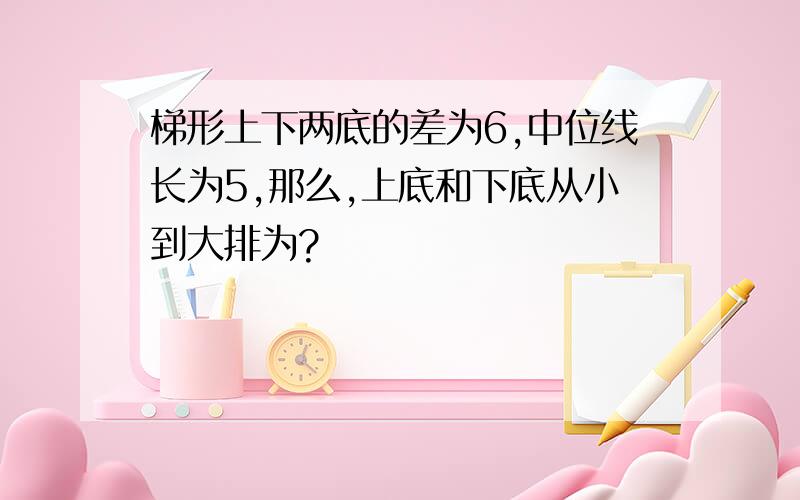 梯形上下两底的差为6,中位线长为5,那么,上底和下底从小到大排为?