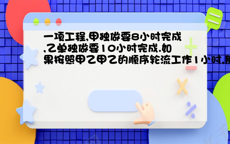 一项工程,甲独做要8小时完成,乙单独做要10小时完成.如果按照甲乙甲乙的顺序轮流工作1小时,那么完成这项工