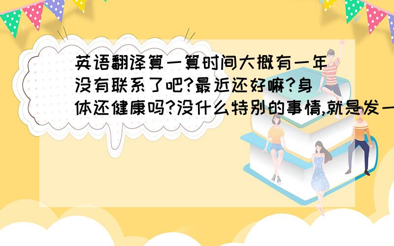 英语翻译算一算时间大概有一年没有联系了吧?最近还好嘛?身体还健康吗?没什么特别的事情,就是发一封信慰问一下.关于Y的事情