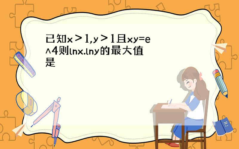 已知x＞1,y＞1且xy=e∧4则lnx.lny的最大值是