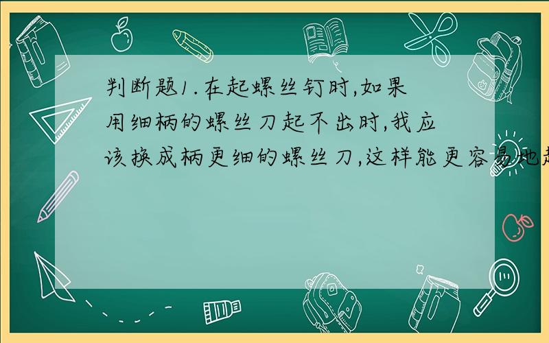 判断题1.在起螺丝钉时,如果用细柄的螺丝刀起不出时,我应该换成柄更细的螺丝刀,这样能更容易地起出螺丝刀（ ）2.使用杠杆