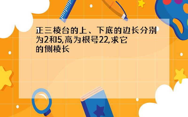 正三棱台的上、下底的边长分别为2和5,高为根号22,求它的侧棱长