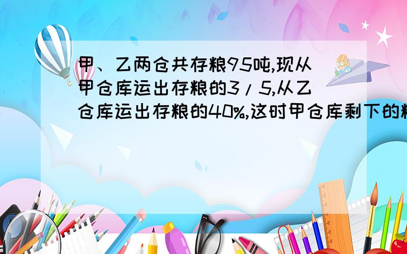 甲、乙两仓共存粮95吨,现从甲仓库运出存粮的3/5,从乙仓库运出存粮的40%,这时甲仓库剩下的粮和乙仓库剩下