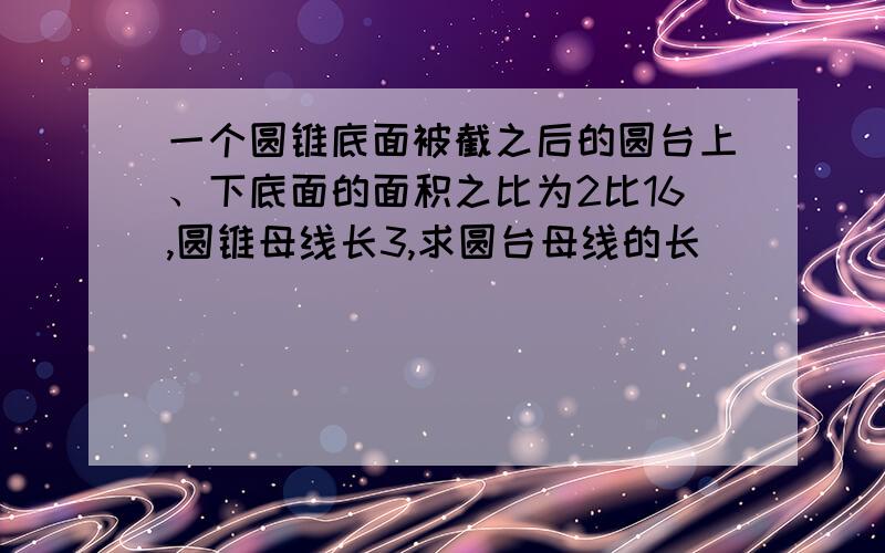 一个圆锥底面被截之后的圆台上、下底面的面积之比为2比16,圆锥母线长3,求圆台母线的长