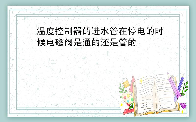 温度控制器的进水管在停电的时候电磁阀是通的还是管的