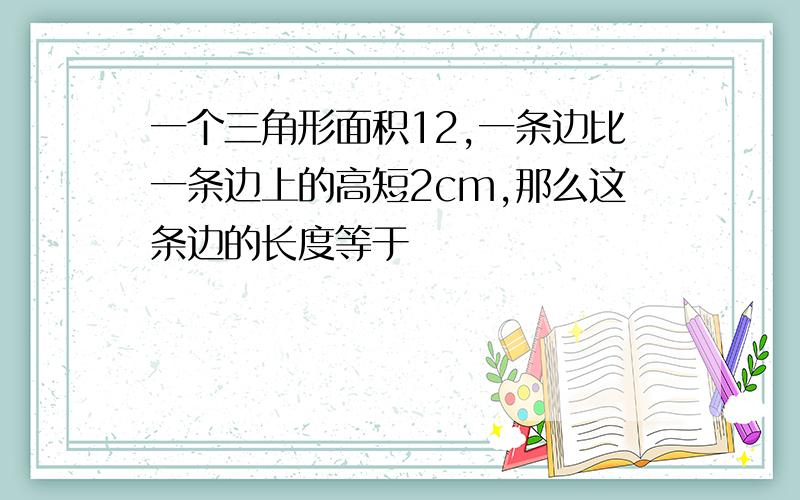 一个三角形面积12,一条边比一条边上的高短2cm,那么这条边的长度等于