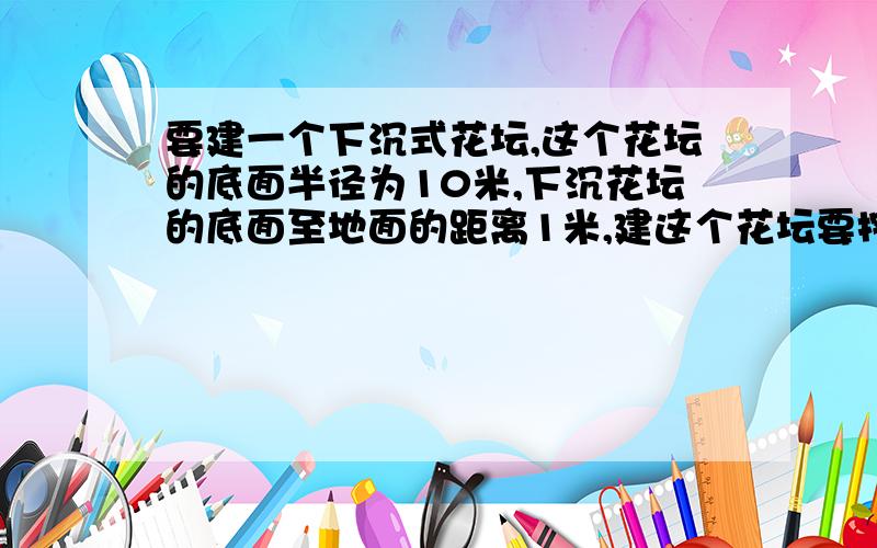 要建一个下沉式花坛,这个花坛的底面半径为10米,下沉花坛的底面至地面的距离1米,建这个花坛要挖土多少?