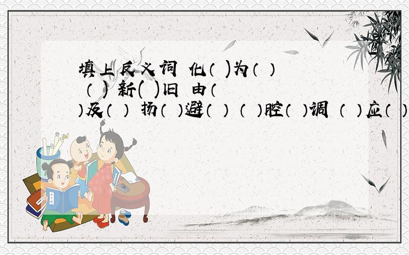 填上反义词 化（ )为（ ） （ ) 新( )旧 由（ ）及（ ） 扬（ ）避（ ） （ ）腔（ ）调 （ ）应（ ）合