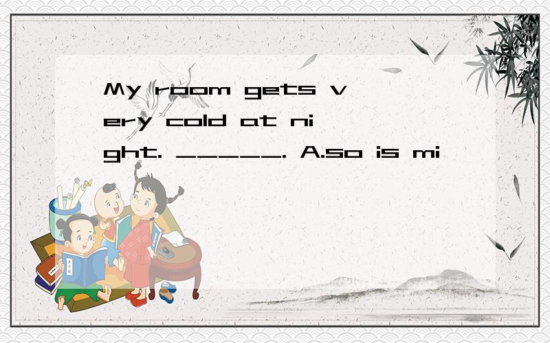 My room gets very cold at night. _____. A.so is mi