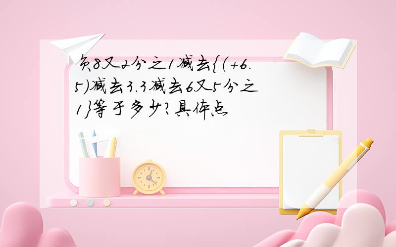 负8又2分之1减去{（+6.5）减去3.3减去6又5分之1}等于多少?具体点