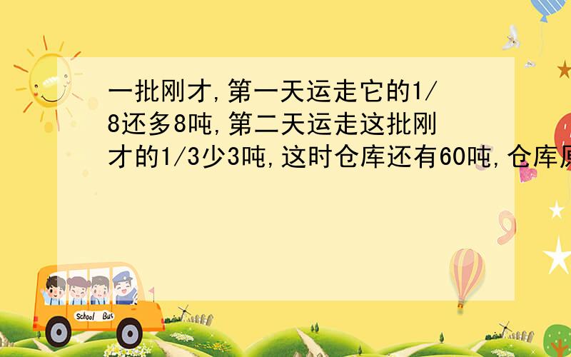 一批刚才,第一天运走它的1/8还多8吨,第二天运走这批刚才的1/3少3吨,这时仓库还有60吨,仓库原有钢材多少吨?