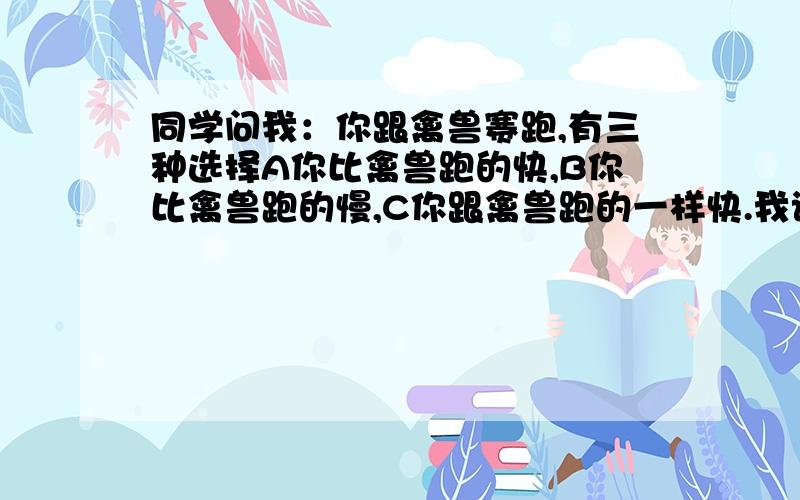 同学问我：你跟禽兽赛跑,有三种选择A你比禽兽跑的快,B你比禽兽跑的慢,C你跟禽兽跑的一样快.我该选择哪个