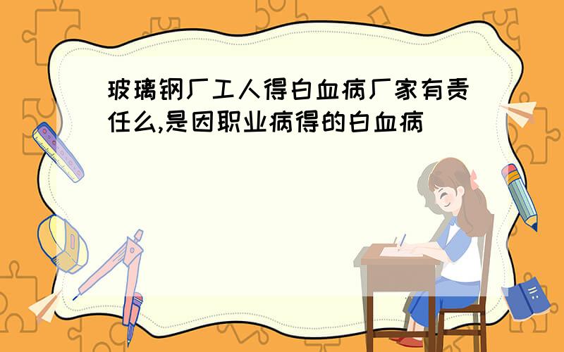 玻璃钢厂工人得白血病厂家有责任么,是因职业病得的白血病