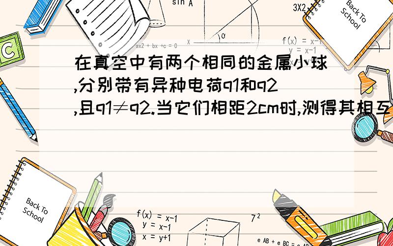 在真空中有两个相同的金属小球,分别带有异种电荷q1和q2,且q1≠q2.当它们相距2cm时,测得其相互吸引力为4*10^