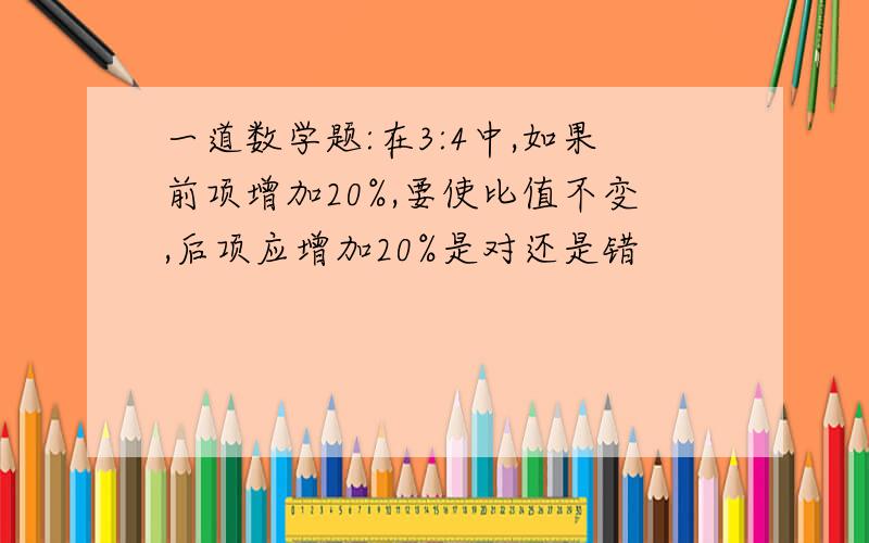 一道数学题:在3:4中,如果前项增加20%,要使比值不变,后项应增加20%是对还是错