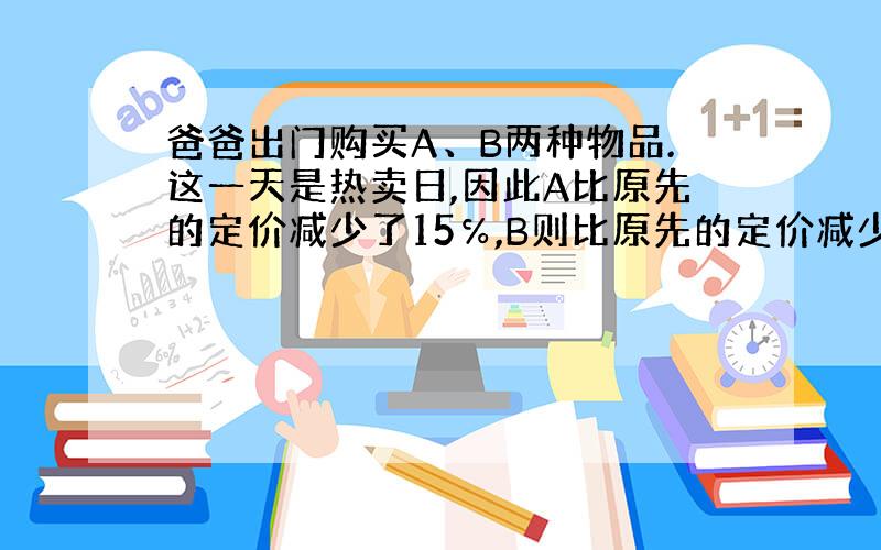 爸爸出门购买A、B两种物品.这一天是热卖日,因此A比原先的定价减少了15℅,B则比原先的定价减少了