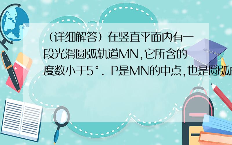 （详细解答）在竖直平面内有一段光滑圆弧轨道MN,它所含的度数小于5°．P是MN的中点,也是圆弧的最低点．