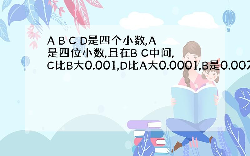 A B C D是四个小数,A是四位小数,且在B C中间,C比B大0.001,D比A大0.0001,B是0.002.A B