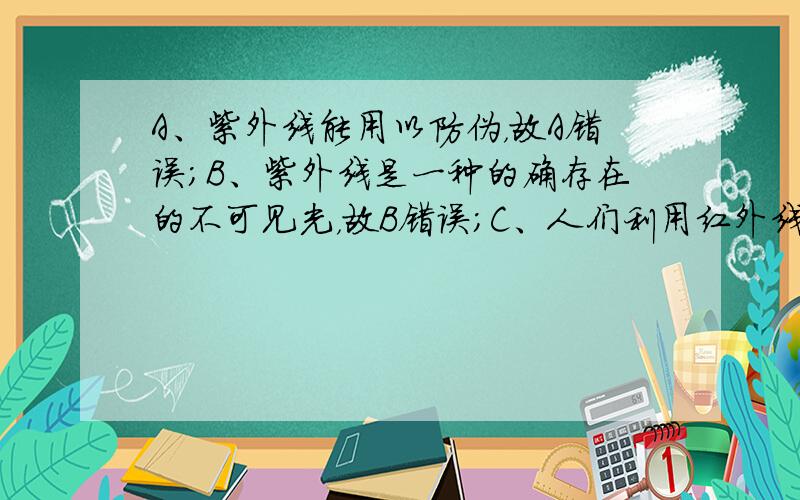 A、紫外线能用以防伪，故A错误；B、紫外线是一种的确存在的不可见光，故B错误；C、人们利用红外线可以遥